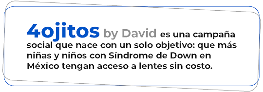 4 Ojitos by David es una campaña social que nace con un solo objetivo: que más niñas y niños con Síndrome de Down en México tengan acceso a lentes sin costo.